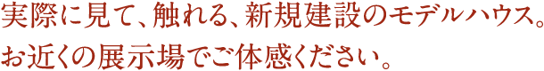 実際に見て、触れる、新規建設のモデルハウス。お近くの展示場でご体感ください。